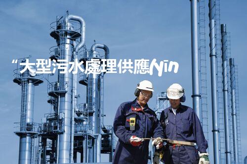“大型污水處理供應(yīng)，綠色環(huán)保先鋒，助力清潔地球行動！”